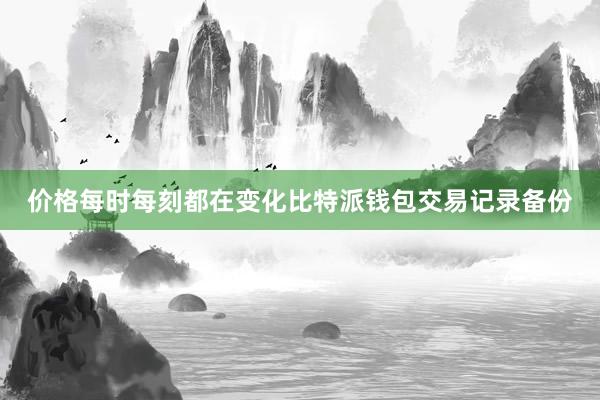 价格每时每刻都在变化比特派钱包交易记录备份